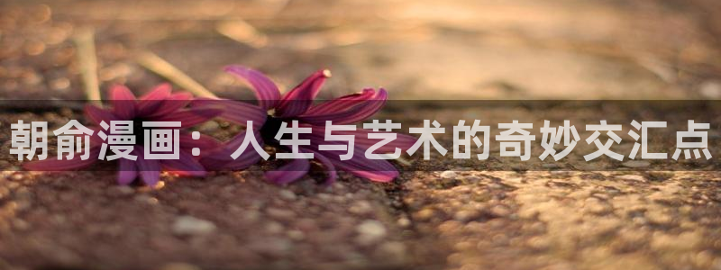 虫虫漫画动漫免费观看：朝俞漫画：人生与艺术的奇妙交汇点